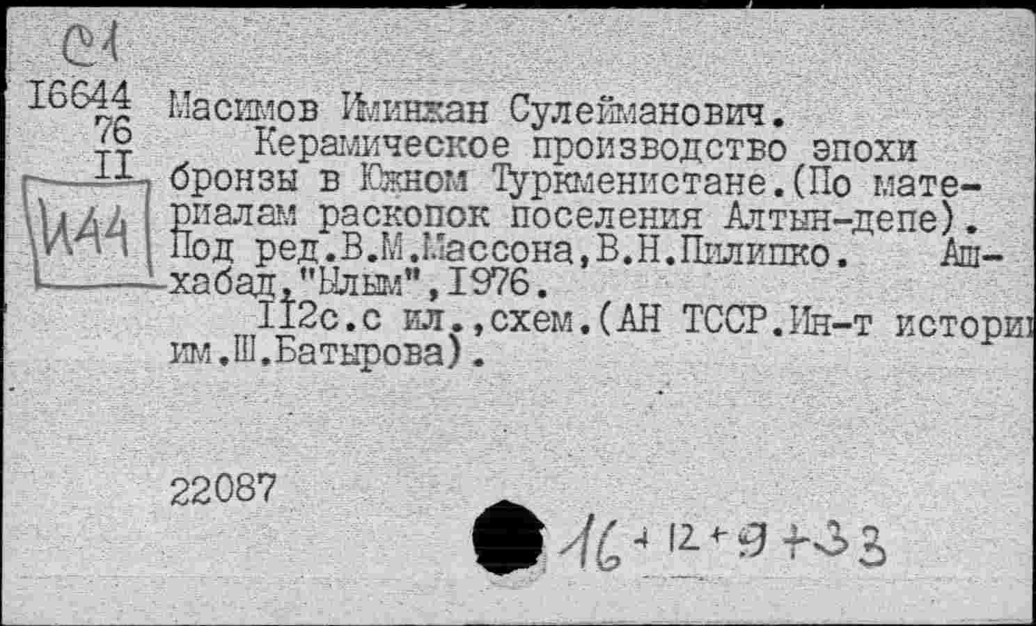 ﻿Масимов Ияинжан Сулейманович.
æ Керамическое производство эпохи г-——-і бронзы в Южном Туркменистане. (По мате-ЬЛЛ риалам раскопок поселения Аттын-депе).
Йод ред.В.М.Массона, В. Н. Пилинко. Аш-i——-—хабад,’’Ылым”, 1976.
112с.с ил.,схем.(АН ТССР.Ин-т истов
_ схем.(АН ТССР.Ин-т и им. Ш.Батырова).
22087
^^4 12*3 4.^3